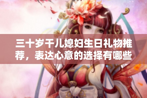 三十岁干儿媳妇生日礼物推荐，表达心意的选择有哪些
