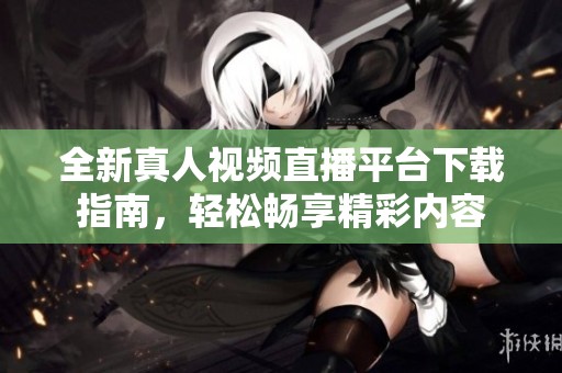 全新真人视频直播平台下载指南，轻松畅享精彩内容