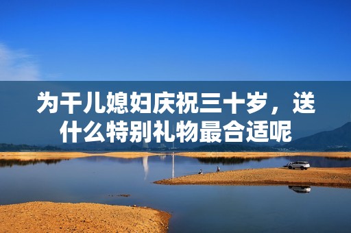为干儿媳妇庆祝三十岁，送什么特别礼物最合适呢