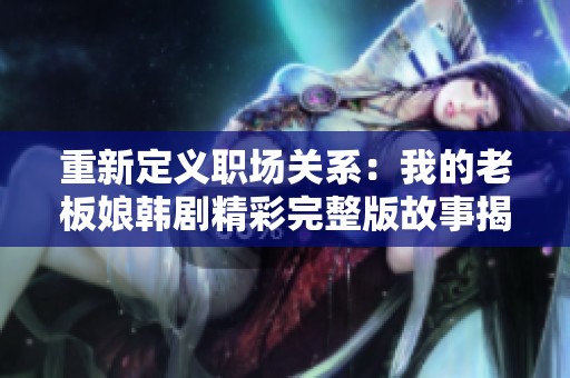 重新定义职场关系：我的老板娘韩剧精彩完整版故事揭秘