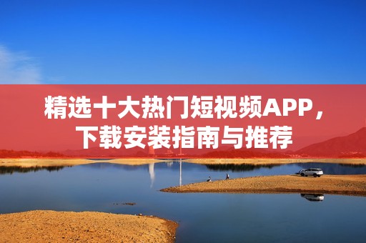 精选十大热门短视频APP，下载安装指南与推荐