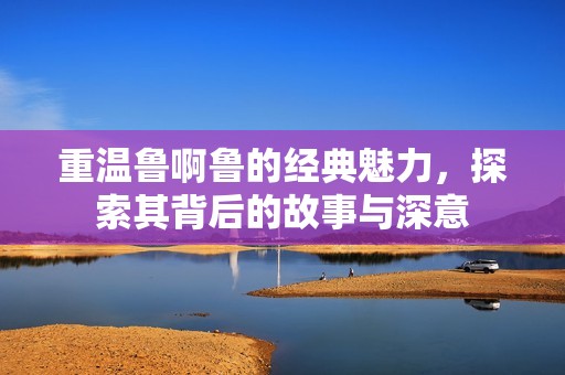 重温鲁啊鲁的经典魅力，探索其背后的故事与深意