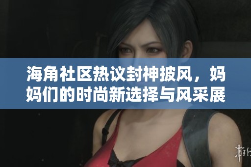 海角社区热议封神披风，妈妈们的时尚新选择与风采展现