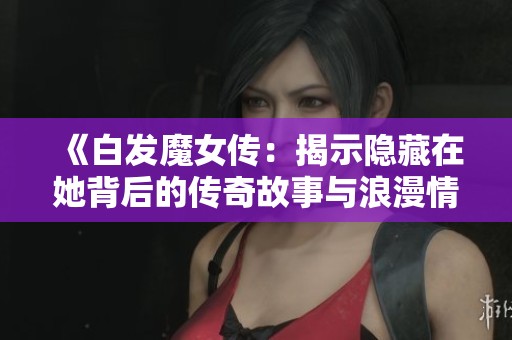 《白发魔女传：揭示隐藏在她背后的传奇故事与浪漫情缘》