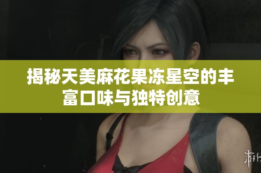 揭秘天美麻花果冻星空的丰富口味与独特创意