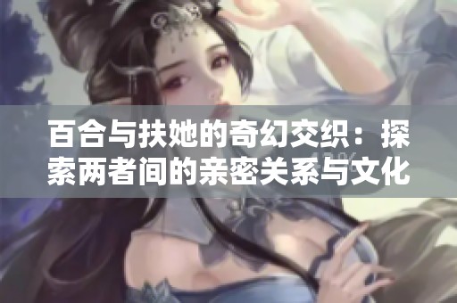 百合与扶她的奇幻交织：探索两者间的亲密关系与文化现象
