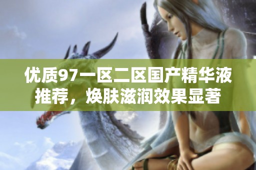 优质97一区二区国产精华液推荐，焕肤滋润效果显著