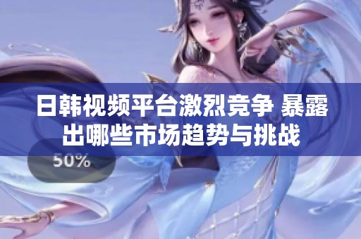 日韩视频平台激烈竞争 暴露出哪些市场趋势与挑战
