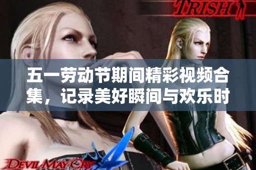 五一劳动节期间精彩视频合集，记录美好瞬间与欢乐时光