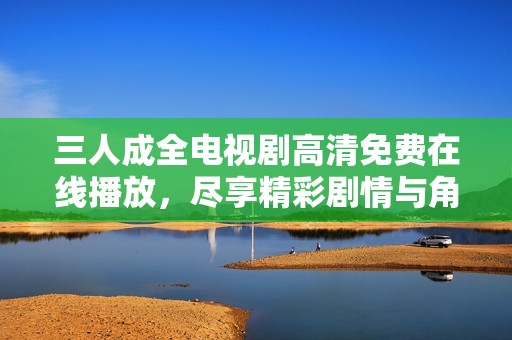 三人成全电视剧高清免费在线播放，尽享精彩剧情与角色魅力