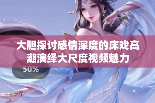 大胆探讨感情深度的床戏高潮演绎大尺度视频魅力