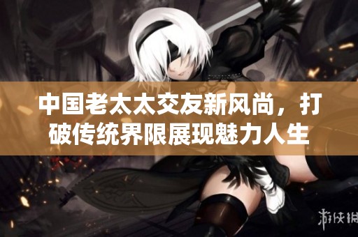 中国老太太交友新风尚，打破传统界限展现魅力人生