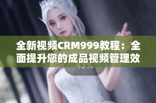 全新视频CRM999教程：全面提升您的成品视频管理效率