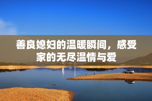 善良媳妇的温暖瞬间，感受家的无尽温情与爱
