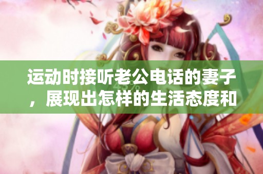 运动时接听老公电话的妻子，展现出怎样的生活态度和情感联系