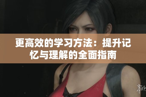 更高效的学习方法：提升记忆与理解的全面指南