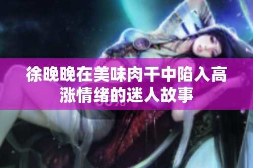 徐晚晚在美味肉干中陷入高涨情绪的迷人故事