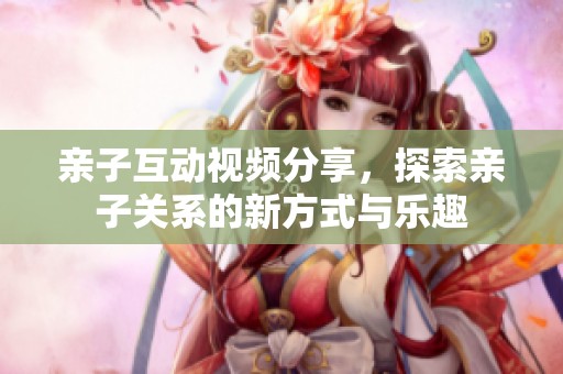 亲子互动视频分享，探索亲子关系的新方式与乐趣