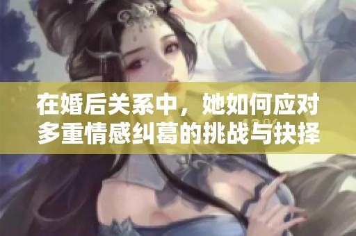 在婚后关系中，她如何应对多重情感纠葛的挑战与抉择