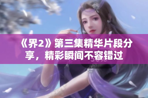 《界2》第三集精华片段分享，精彩瞬间不容错过