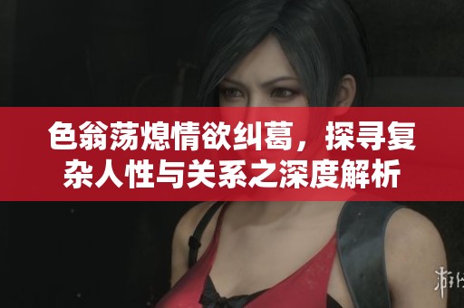 色翁荡熄情欲纠葛，探寻复杂人性与关系之深度解析