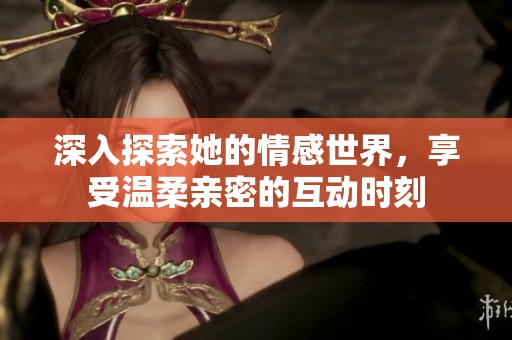 深入探索她的情感世界，享受温柔亲密的互动时刻