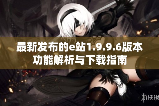 最新发布的e站1.9.9.6版本功能解析与下载指南