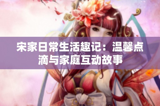 宋家日常生活趣记：温馨点滴与家庭互动故事