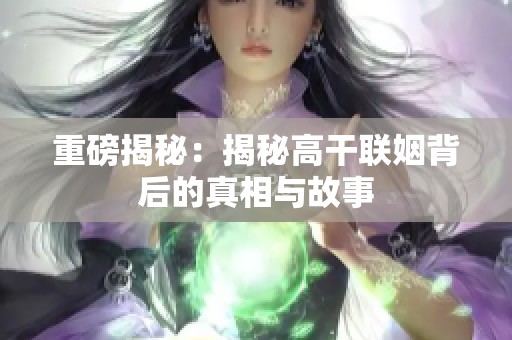 重磅揭秘：揭秘高干联姻背后的真相与故事