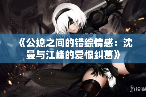 《公媳之间的错综情感：沈曼与江峰的爱恨纠葛》