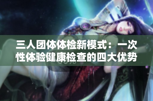 三人团体体检新模式：一次性体验健康检查的四大优势