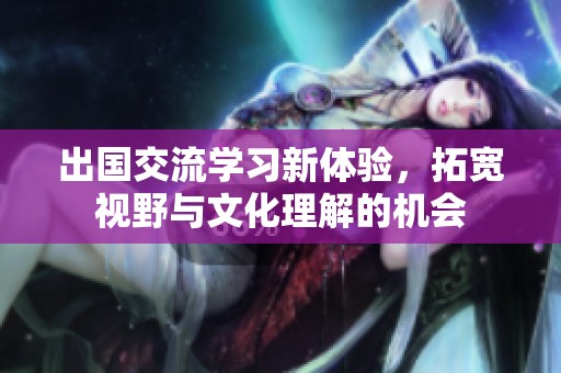 出国交流学习新体验，拓宽视野与文化理解的机会