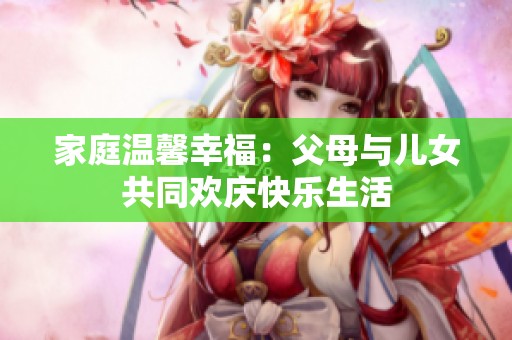 家庭温馨幸福：父母与儿女共同欢庆快乐生活