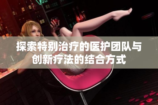 探索特别治疗的医护团队与创新疗法的结合方式