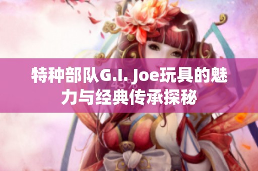 特种部队G.I. Joe玩具的魅力与经典传承探秘