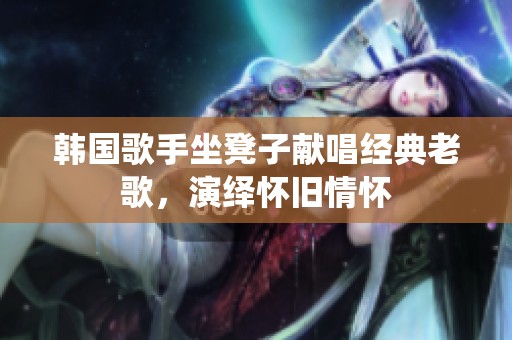 韩国歌手坐凳子献唱经典老歌，演绎怀旧情怀
