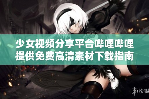 少女视频分享平台哔哩哔哩提供免费高清素材下载指南
