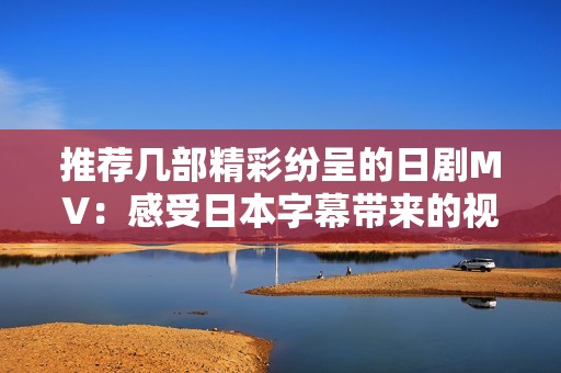 推荐几部精彩纷呈的日剧MV：感受日本字幕带来的视觉盛宴