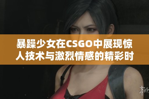 暴躁少女在CSGO中展现惊人技术与激烈情感的精彩时刻