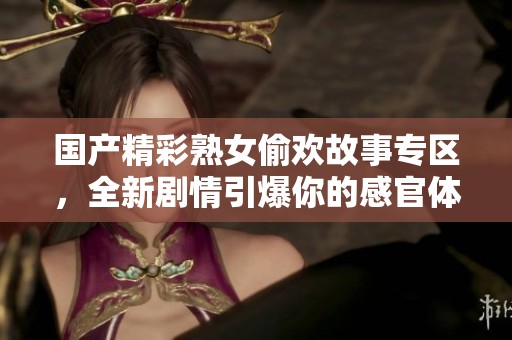 国产精彩熟女偷欢故事专区，全新剧情引爆你的感官体验
