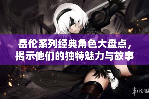 岳伦系列经典角色大盘点，揭示他们的独特魅力与故事