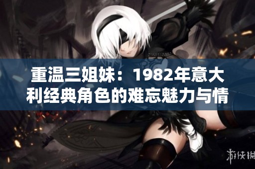 重温三姐妹：1982年意大利经典角色的难忘魅力与情感历程