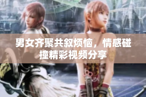 男女齐聚共叙烦恼，情感碰撞精彩视频分享