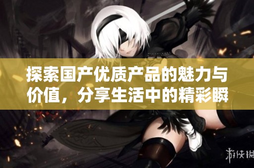 探索国产优质产品的魅力与价值，分享生活中的精彩瞬间