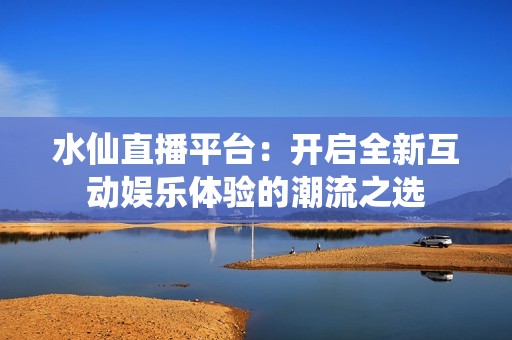 水仙直播平台：开启全新互动娱乐体验的潮流之选