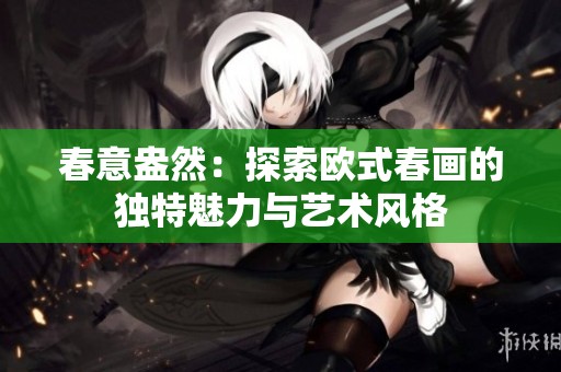春意盎然：探索欧式春画的独特魅力与艺术风格