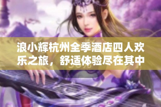 浪小辉杭州全季酒店四人欢乐之旅，舒适体验尽在其中