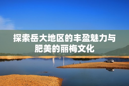 探索岳大地区的丰盈魅力与肥美的丽梅文化