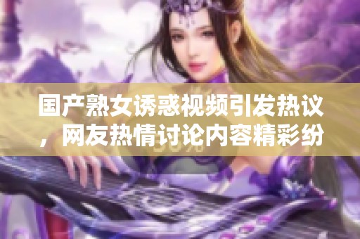 国产熟女诱惑视频引发热议，网友热情讨论内容精彩纷呈