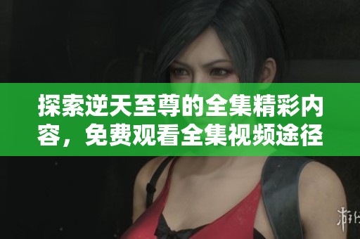 探索逆天至尊的全集精彩内容，免费观看全集视频途径分享